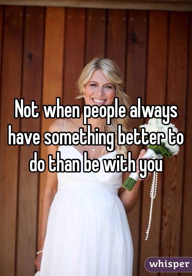 Not when people always have something better to do than be with you 