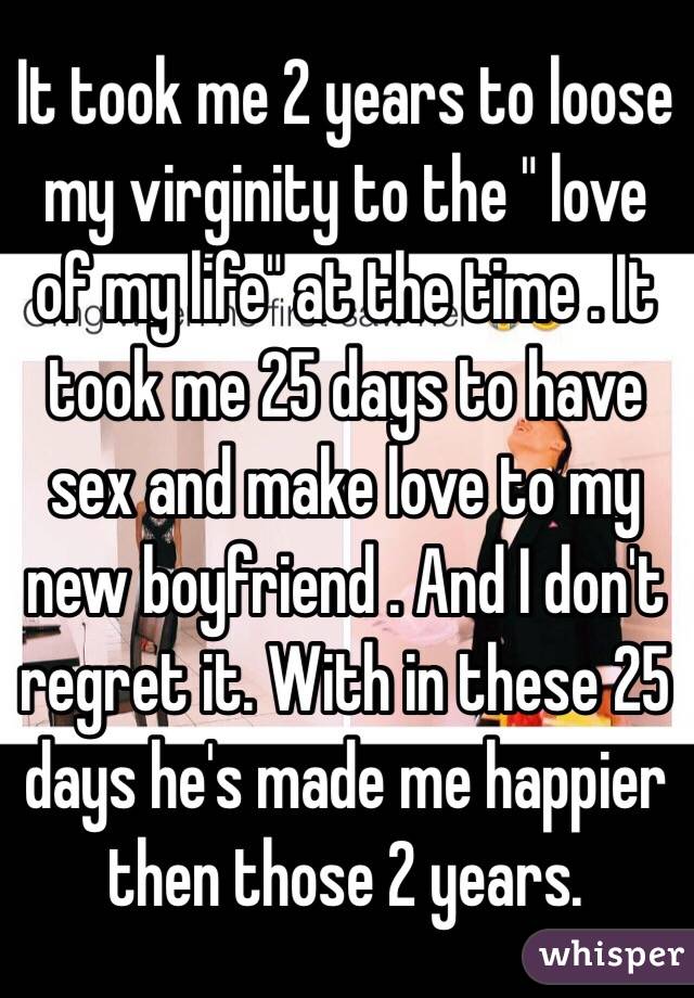It took me 2 years to loose my virginity to the " love of my life" at the time . It took me 25 days to have sex and make love to my new boyfriend . And I don't regret it. With in these 25 days he's made me happier then those 2 years.