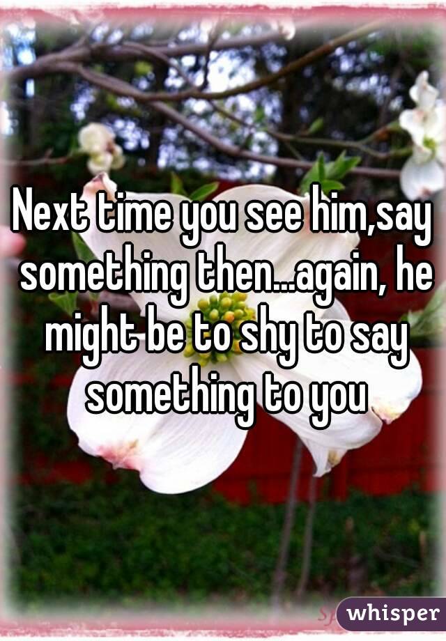 Next time you see him,say something then...again, he might be to shy to say something to you