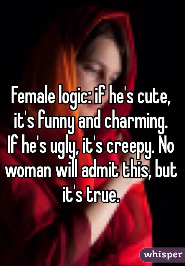 Female logic: if he's cute, it's funny and charming.
If he's ugly, it's creepy. No woman will admit this, but it's true.
