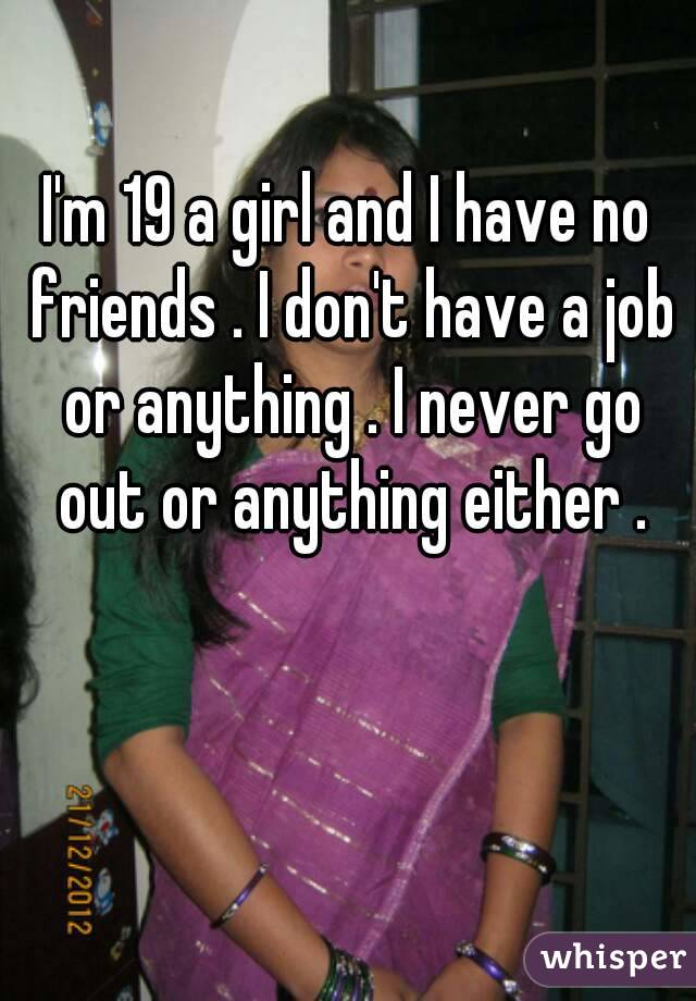 I'm 19 a girl and I have no friends . I don't have a job or anything . I never go out or anything either .