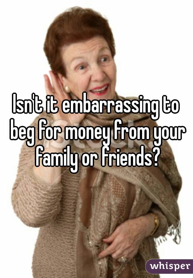 Isn't it embarrassing to beg for money from your family or friends?