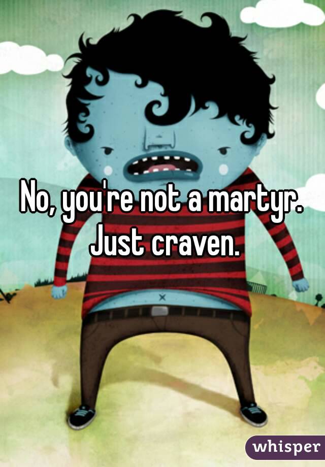 No, you're not a martyr. Just craven.