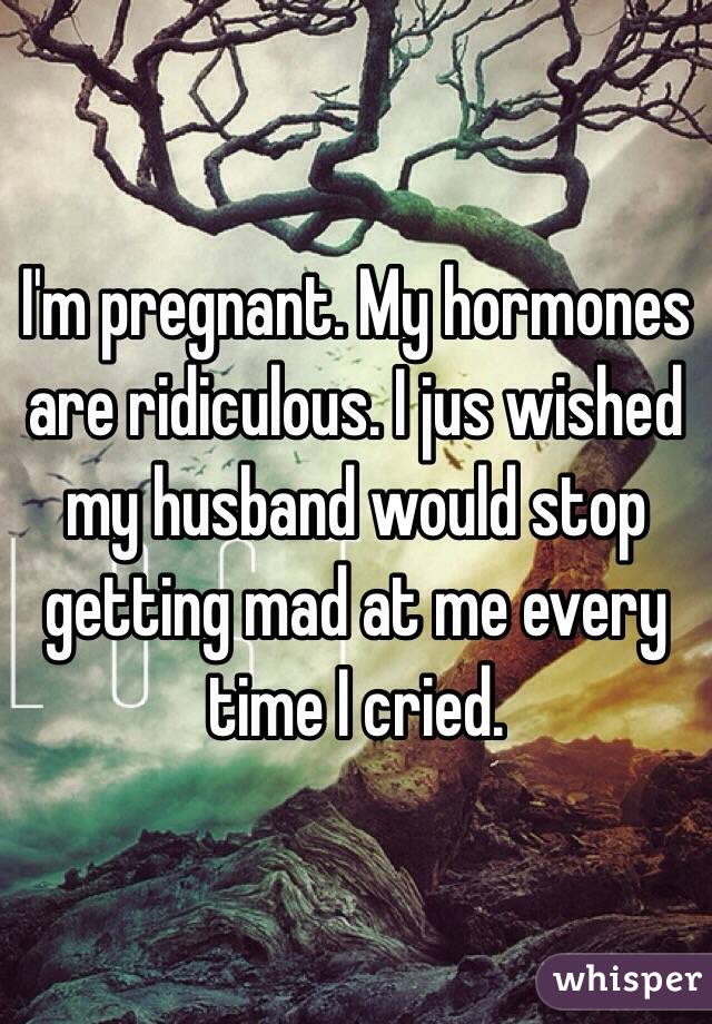 I'm pregnant. My hormones are ridiculous. I jus wished my husband would stop getting mad at me every time I cried. 