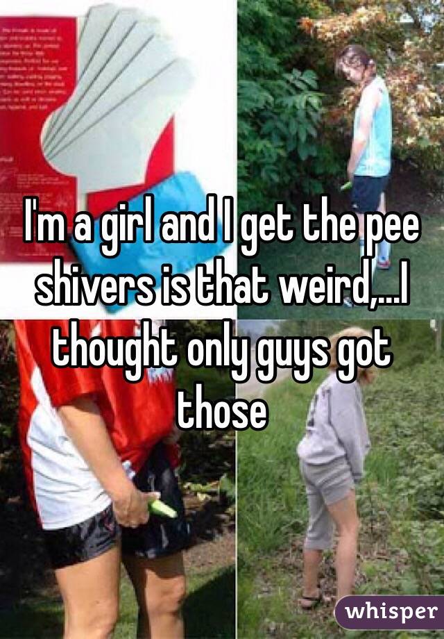 I'm a girl and I get the pee shivers is that weird,...I thought only guys got those