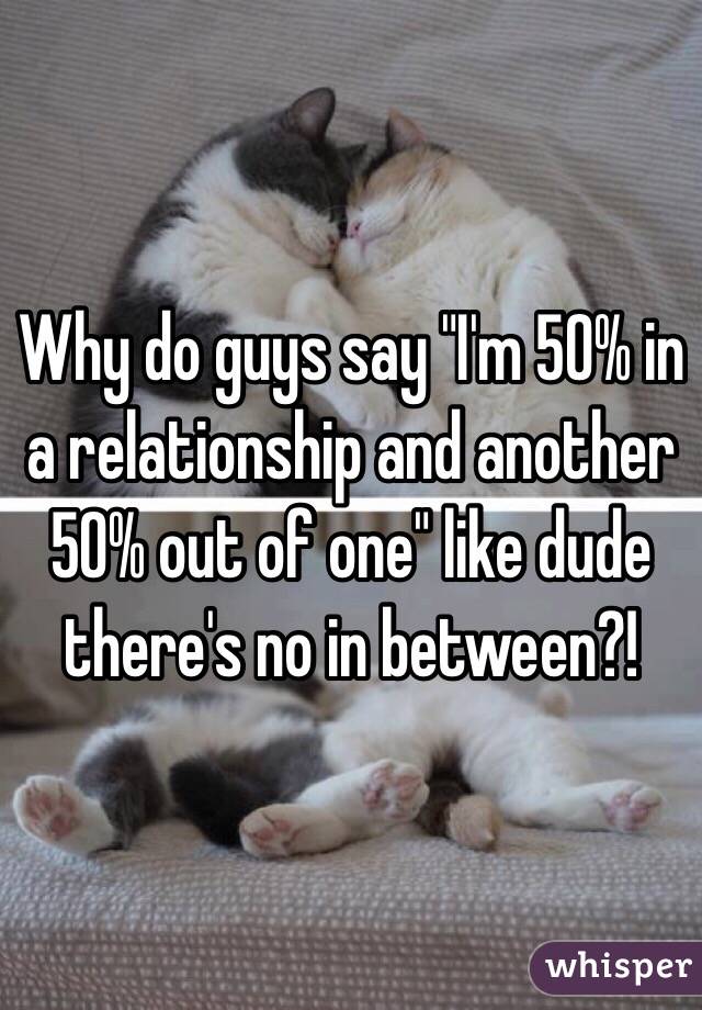 Why do guys say "I'm 50% in a relationship and another 50% out of one" like dude there's no in between?!
