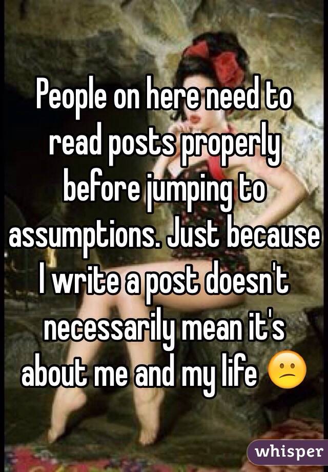 People on here need to read posts properly before jumping to assumptions. Just because I write a post doesn't necessarily mean it's about me and my life 😕