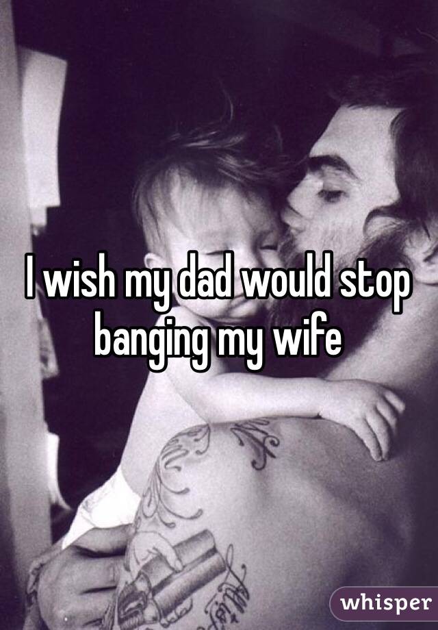 I wish my dad would stop banging my wife