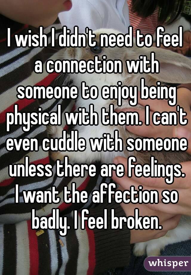 I wish I didn't need to feel a connection with someone to enjoy being physical with them. I can't even cuddle with someone unless there are feelings. I want the affection so badly. I feel broken.