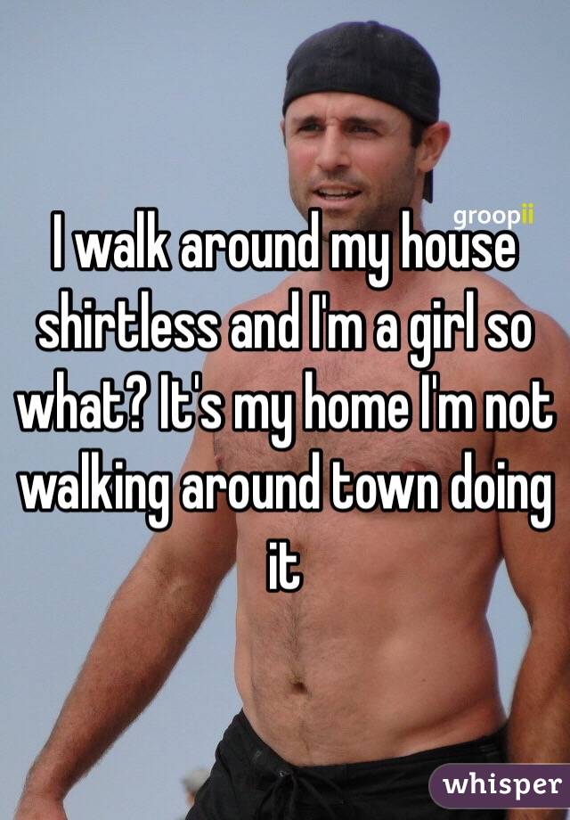 I walk around my house shirtless and I'm a girl so what? It's my home I'm not walking around town doing it 