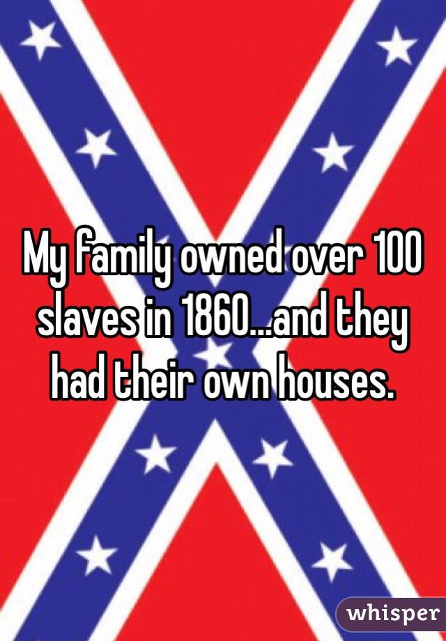 My family owned over 100 slaves in 1860...and they had their own houses. 