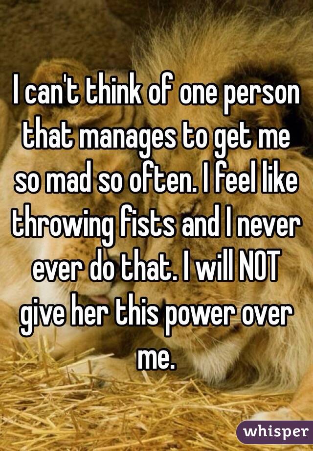 I can't think of one person that manages to get me so mad so often. I feel like throwing fists and I never ever do that. I will NOT give her this power over me. 