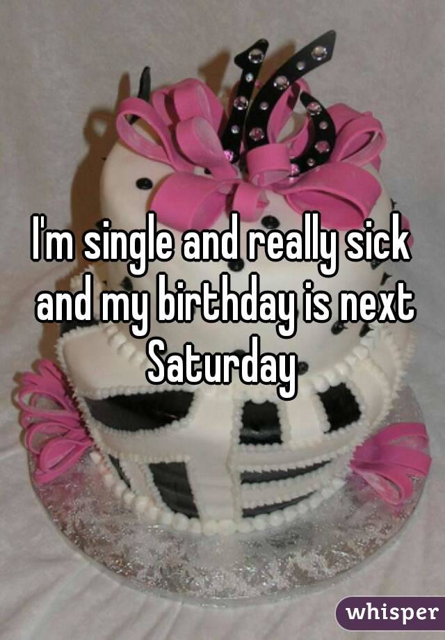 I'm single and really sick and my birthday is next Saturday 
