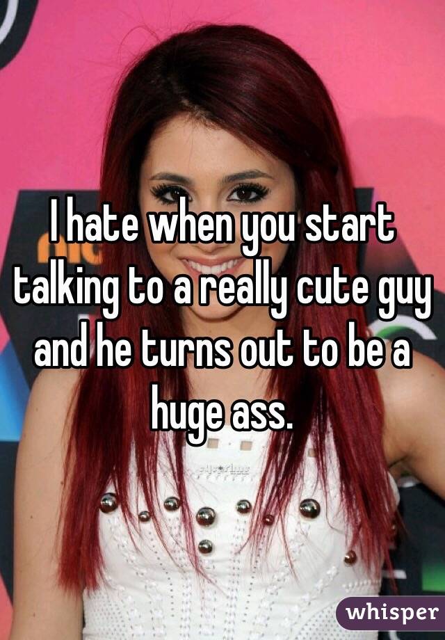 I hate when you start talking to a really cute guy and he turns out to be a huge ass. 
