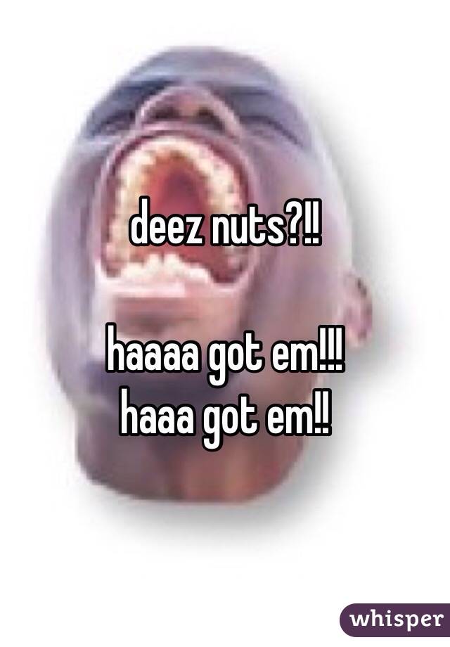 deez nuts?!!

haaaa got em!!! 
haaa got em!!