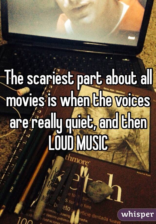 The scariest part about all movies is when the voices are really quiet, and then LOUD MUSIC