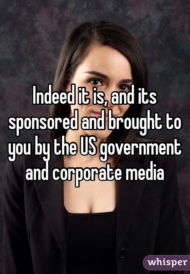 Indeed it is, and its sponsored and brought to you by the US government and corporate media