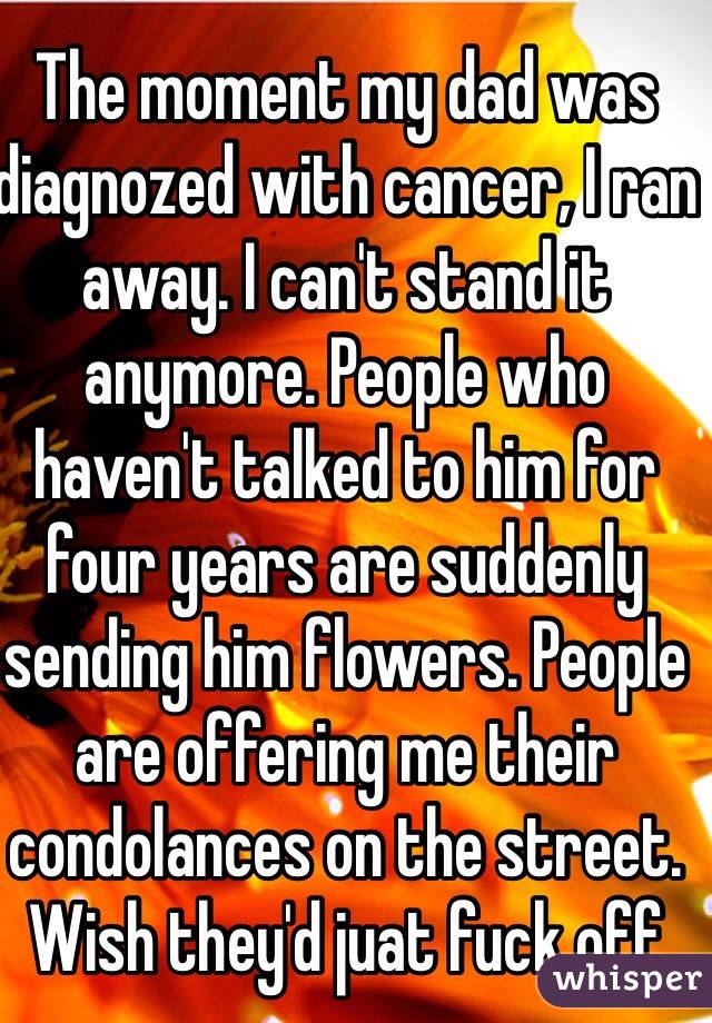 The moment my dad was diagnozed with cancer, I ran away. I can't stand it anymore. People who haven't talked to him for four years are suddenly sending him flowers. People are offering me their condolances on the street. Wish they'd juat fuck off