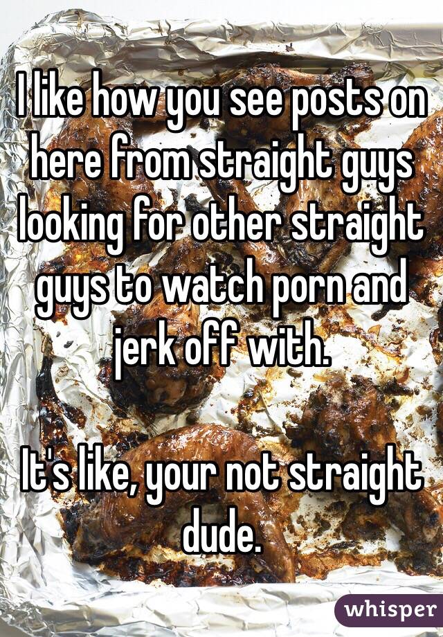 I like how you see posts on here from straight guys looking for other straight guys to watch porn and jerk off with.

It's like, your not straight dude. 