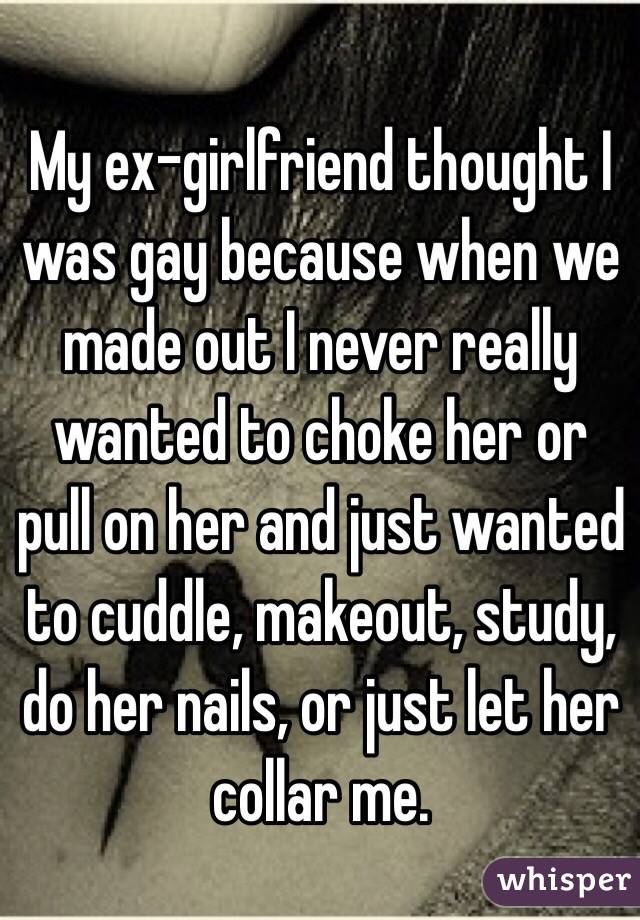 My ex-girlfriend thought I was gay because when we made out I never really wanted to choke her or pull on her and just wanted to cuddle, makeout, study, do her nails, or just let her collar me.