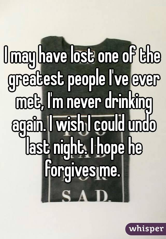 I may have lost one of the greatest people I've ever met, I'm never drinking again. I wish I could undo last night. I hope he forgives me. 