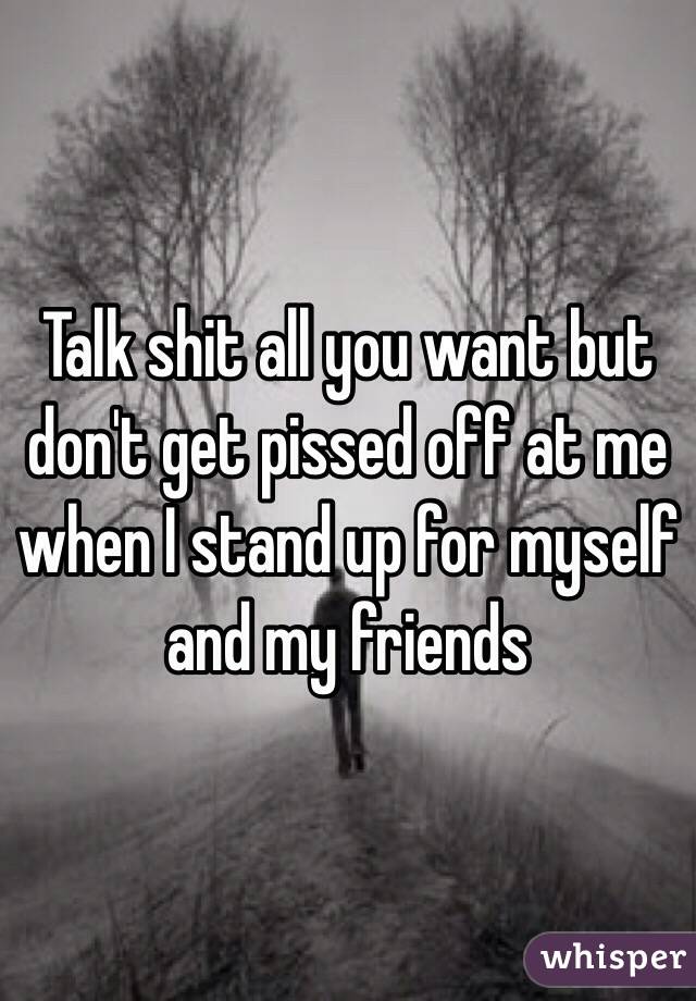 Talk shit all you want but don't get pissed off at me when I stand up for myself and my friends 
