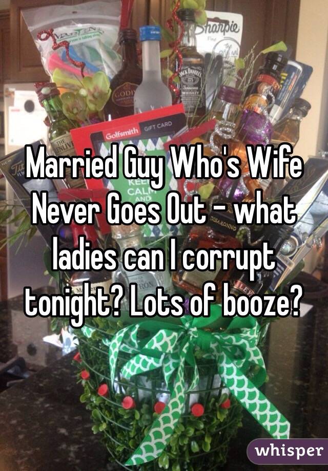 Married Guy Who's Wife Never Goes Out - what ladies can I corrupt tonight? Lots of booze?