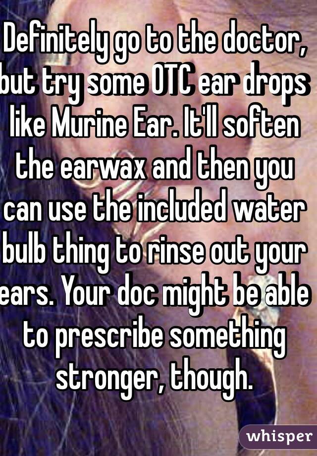 Definitely go to the doctor, but try some OTC ear drops like Murine Ear. It'll soften the earwax and then you can use the included water bulb thing to rinse out your ears. Your doc might be able to prescribe something stronger, though.