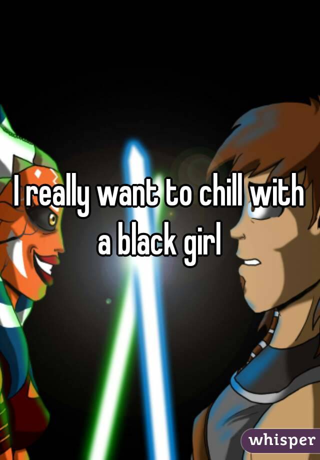 I really want to chill with a black girl 