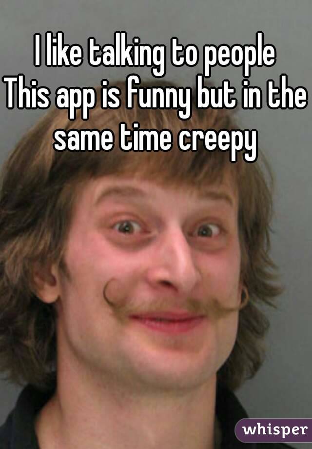 I like talking to people
This app is funny but in the same time creepy 