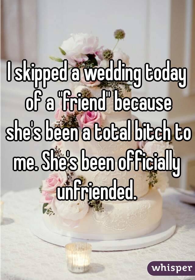 I skipped a wedding today of a "friend" because she's been a total bitch to me. She's been officially  unfriended. 