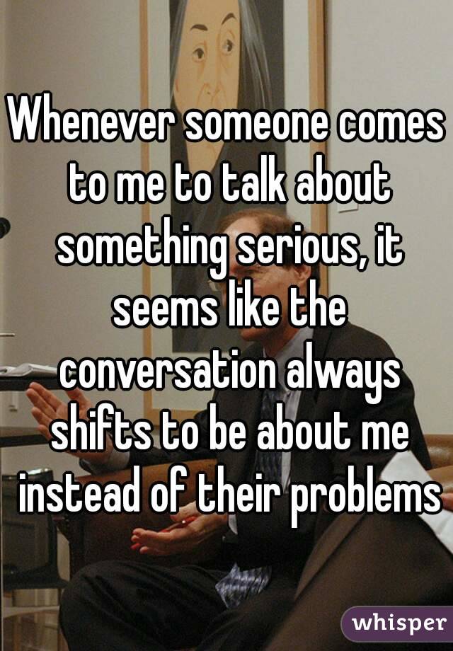 Whenever someone comes to me to talk about something serious, it seems like the conversation always shifts to be about me instead of their problems
