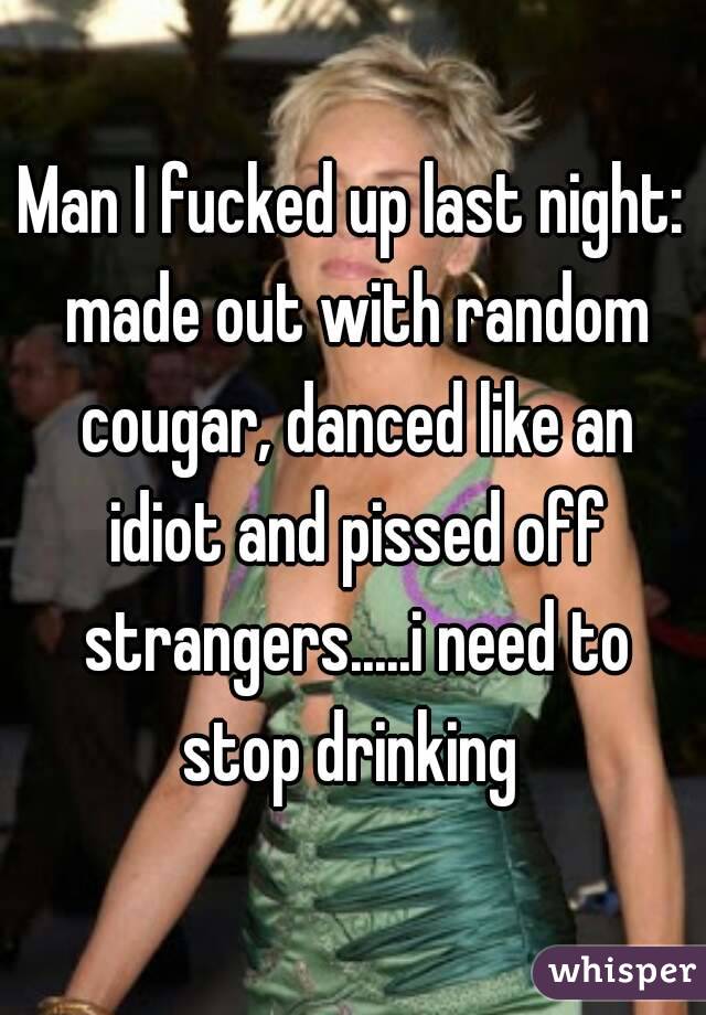 Man I fucked up last night: made out with random cougar, danced like an idiot and pissed off strangers.....i need to stop drinking 