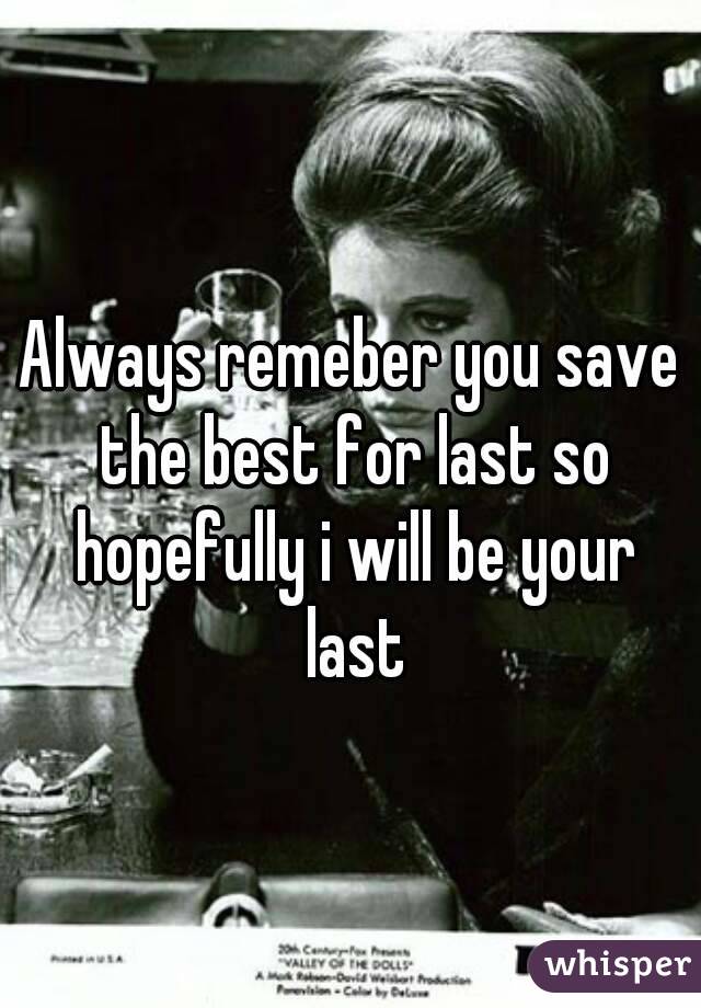 Always remeber you save the best for last so hopefully i will be your last