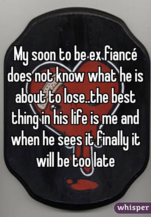 My soon to be ex fiancé does not know what he is about to lose..the best thing in his life is me and when he sees it finally it will be too late