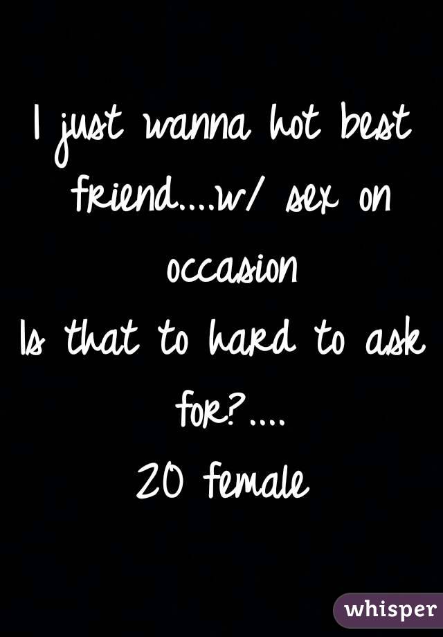 I just wanna hot best friend....w/ sex on occasion
Is that to hard to ask for?....
20 female