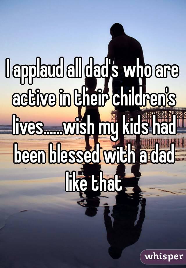 I applaud all dad's who are active in their children's lives......wish my kids had been blessed with a dad like that