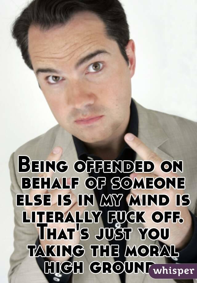 Being offended on behalf of someone else is in my mind is literally fuck off. That's just you taking the moral high ground.