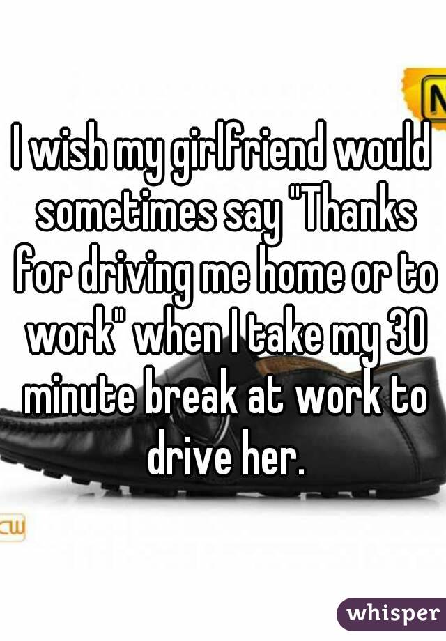 I wish my girlfriend would sometimes say "Thanks for driving me home or to work" when I take my 30 minute break at work to drive her.