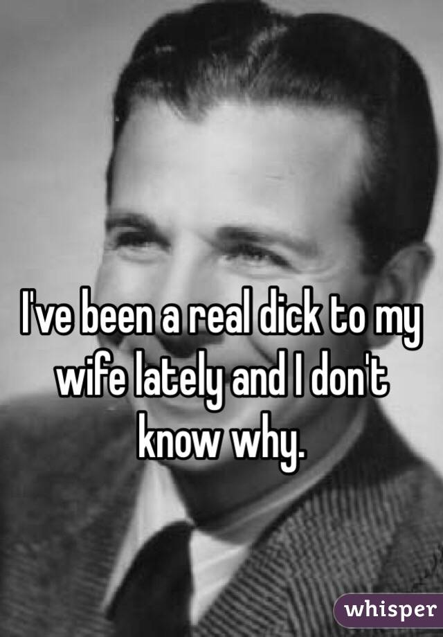 

I've been a real dick to my wife lately and I don't know why.