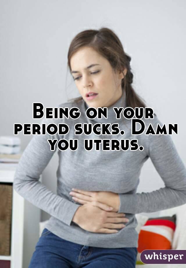 Being on your period sucks. Damn you uterus.