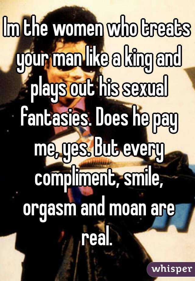 Im the women who treats your man like a king and plays out his sexual fantasies. Does he pay me, yes. But every compliment, smile, orgasm and moan are real. 