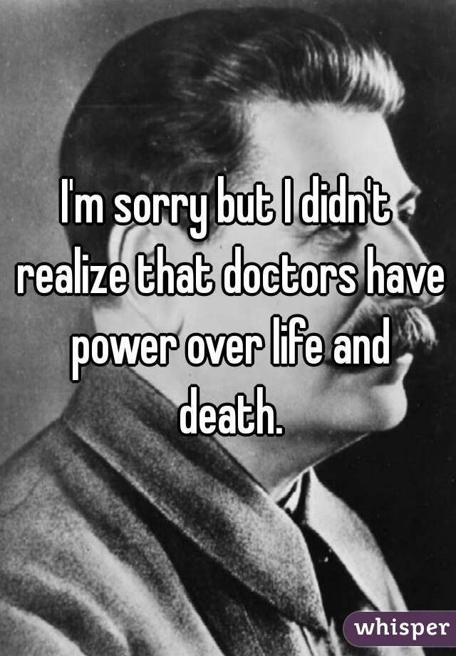 I'm sorry but I didn't realize that doctors have power over life and death.
