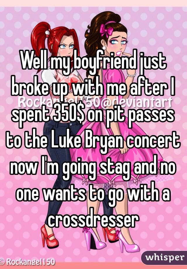 Well my boyfriend just broke up with me after I spent 350$ on pit passes to the Luke Bryan concert now I'm going stag and no one wants to go with a crossdresser 