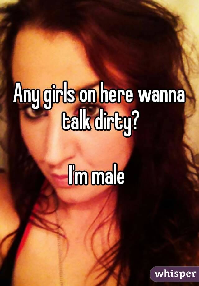 Any girls on here wanna talk dirty?

I'm male 