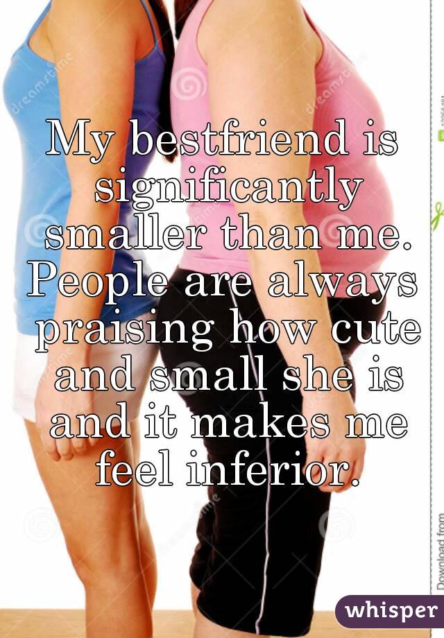 My bestfriend is significantly smaller than me.
People are always praising how cute and small she is and it makes me feel inferior.