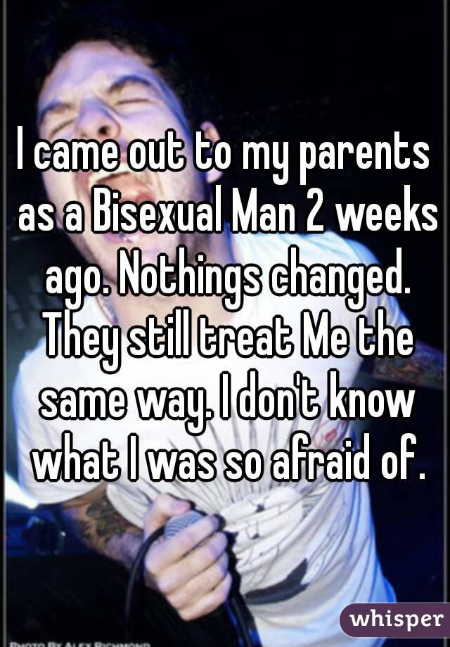I came out to my parents as a Bisexual Man 2 weeks ago. Nothings changed. They still treat Me the same way. I don't know what I was so afraid of.