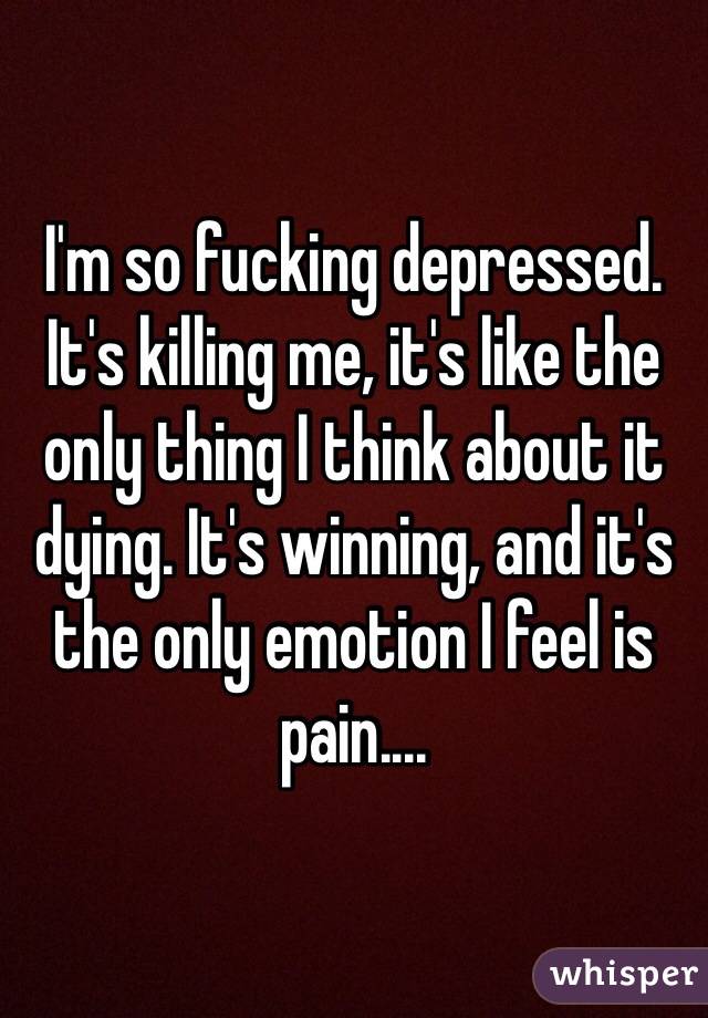 I'm so fucking depressed. It's killing me, it's like the only thing I think about it dying. It's winning, and it's the only emotion I feel is pain.... 