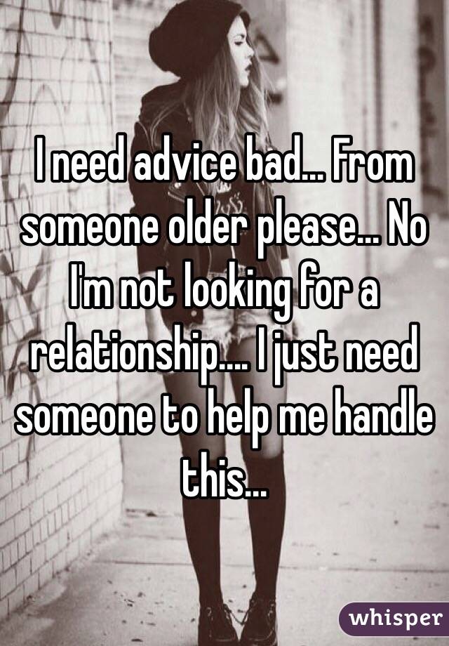 I need advice bad... From someone older please... No I'm not looking for a relationship.... I just need someone to help me handle this...