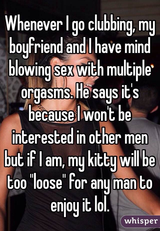 Whenever I go clubbing, my boyfriend and I have mind blowing sex with multiple orgasms. He says it's because I won't be interested in other men but if I am, my kitty will be too "loose" for any man to enjoy it lol. 